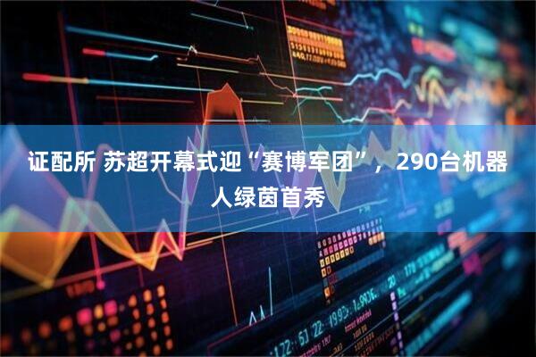 证配所 苏超开幕式迎“赛博军团”，290台机器人绿茵首秀