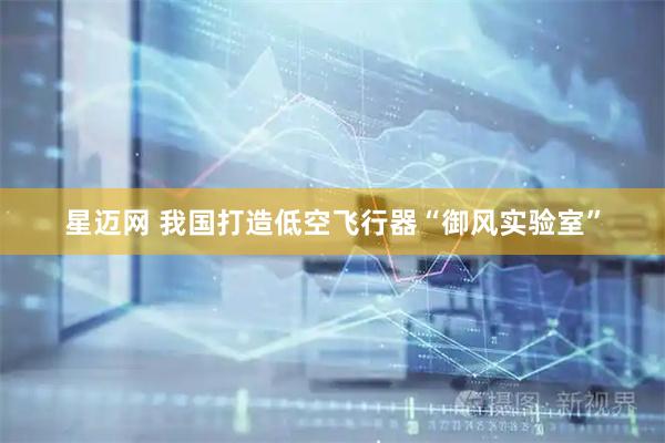 星迈网 我国打造低空飞行器“御风实验室”