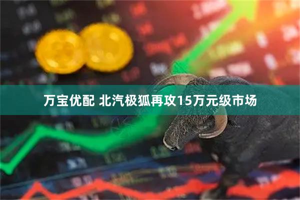 万宝优配 北汽极狐再攻15万元级市场