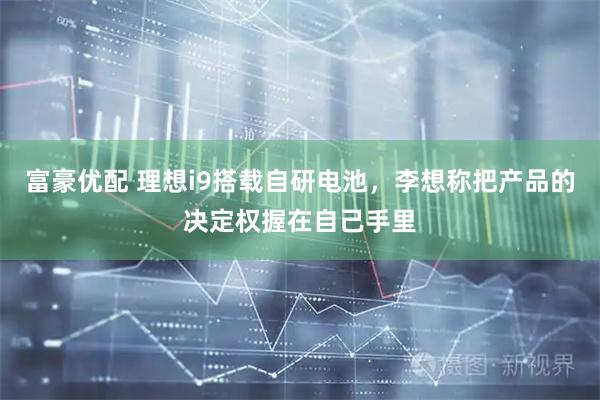 富豪优配 理想i9搭载自研电池,李想称把产品的决定权握在自己手里