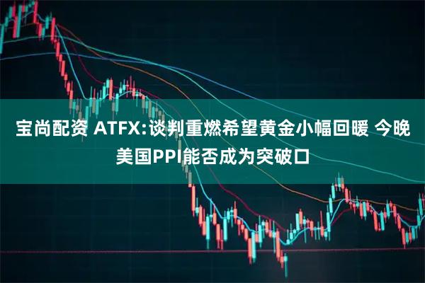 宝尚配资 ATFX:谈判重燃希望黄金小幅回暖 今晚美国PPI能否成为突破口