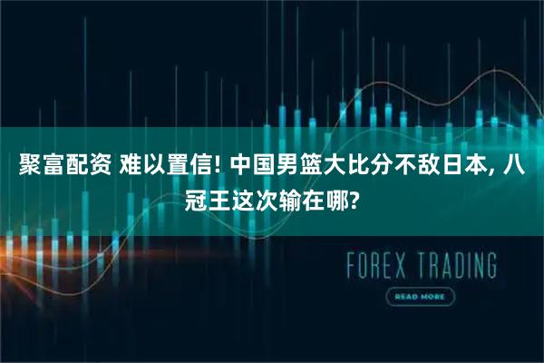 聚富配资 难以置信! 中国男篮大比分不敌日本, 八冠王这次输在哪?