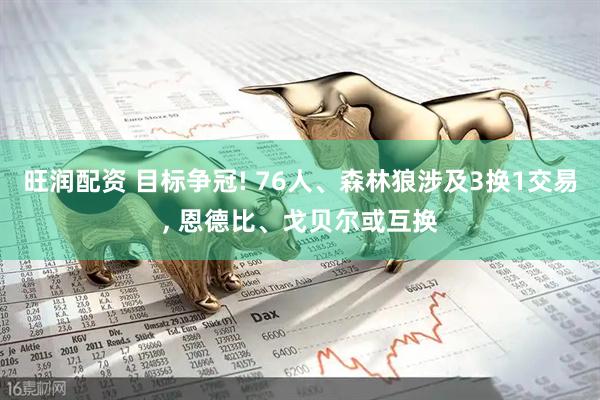 旺润配资 目标争冠! 76人、森林狼涉及3换1交易, 恩德比、戈贝尔或互换
