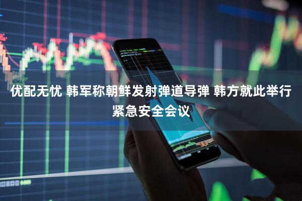 优配无忧 韩军称朝鲜发射弹道导弹 韩方就此举行紧急安全会议