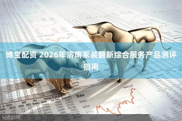 博宝配资 2026年济南家装翻新综合服务产品测评指南