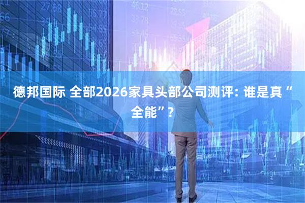 德邦国际 全部2026家具头部公司测评: 谁是真“全能”?