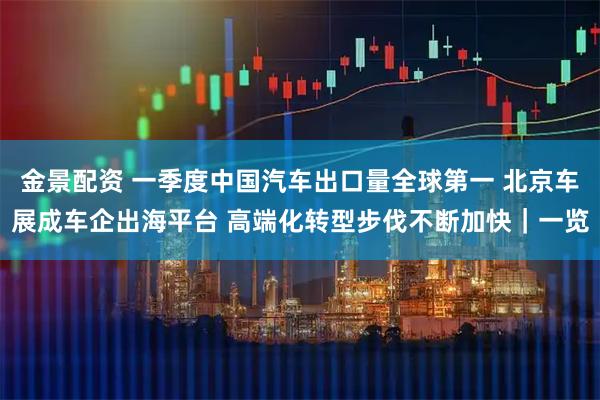 金景配资 一季度中国汽车出口量全球第一 北京车展成车企出海平台 高端化转型步伐不断加快｜一览
