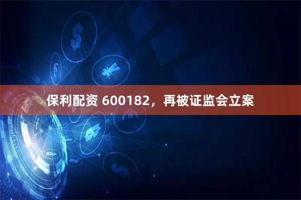 保利配资 600182，再被证监会立案