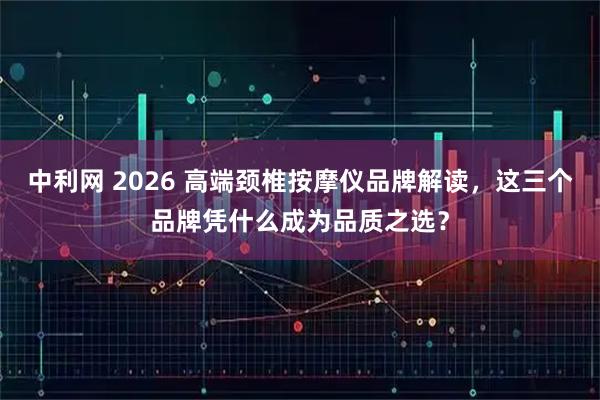中利网 2026 高端颈椎按摩仪品牌解读，这三个品牌凭什么成为品质之选？