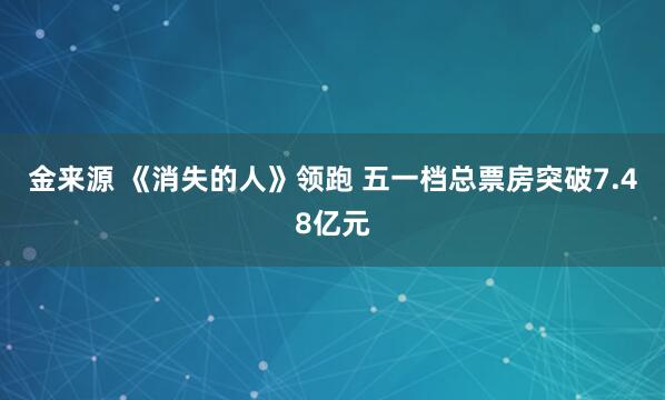 金来源 《消失的人》领跑 五一档总票房突破7.48亿元