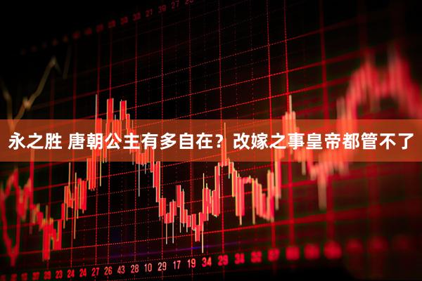 永之胜 唐朝公主有多自在？改嫁之事皇帝都管不了
