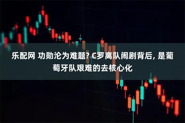 乐配网 功勋沦为难题? C罗离队闹剧背后, 是葡萄牙队艰难的去核心化