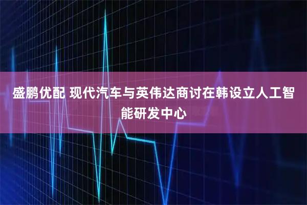 盛鹏优配 现代汽车与英伟达商讨在韩设立人工智能研发中心