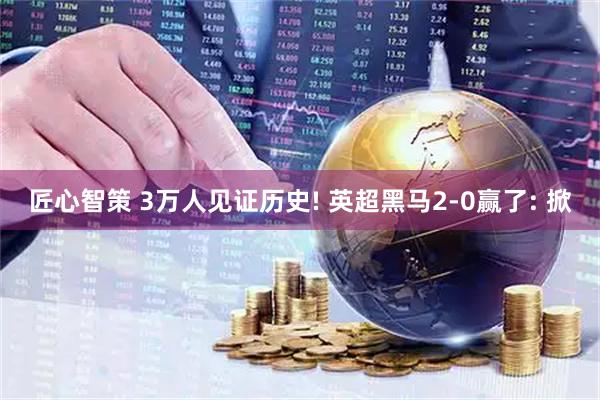 匠心智策 3万人见证历史! 英超黑马2-0赢了: 掀