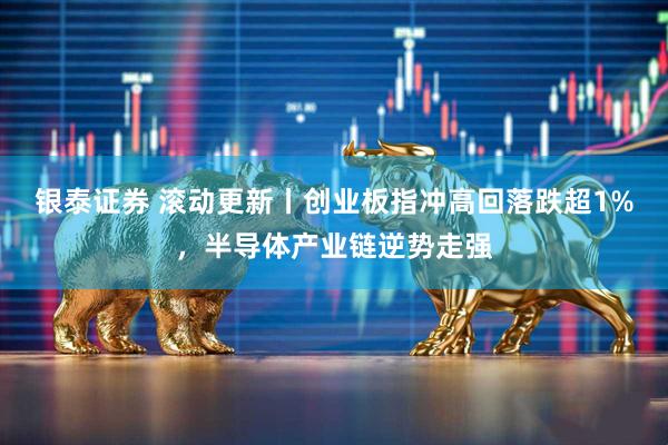 银泰证券 滚动更新丨创业板指冲高回落跌超1%，半导体产业链逆势走强
