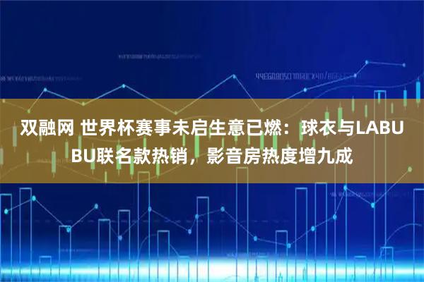 双融网 世界杯赛事未启生意已燃：球衣与LABUBU联名款热销，影音房热度增九成