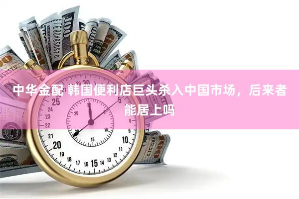 中华金配 韩国便利店巨头杀入中国市场，后来者能居上吗
