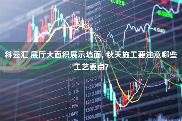 科云汇 展厅大面积展示墙面, 秋天施工要注意哪些工艺要点?