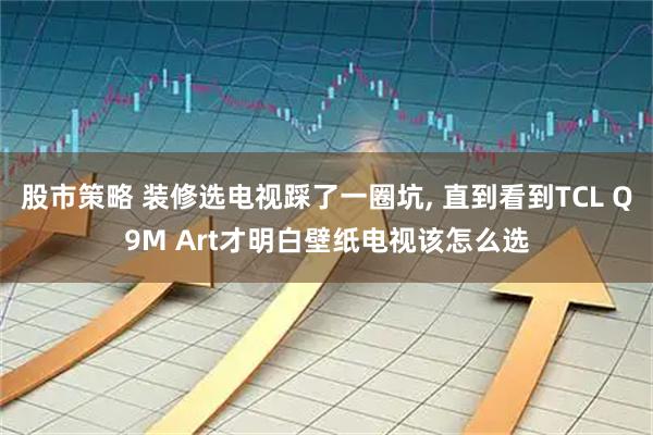 股市策略 装修选电视踩了一圈坑, 直到看到TCL Q9M Art才明白壁纸电视该怎么选