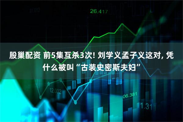 股巢配资 前5集互杀3次! 刘学义孟子义这对, 凭什么被叫“古装史密斯夫妇”