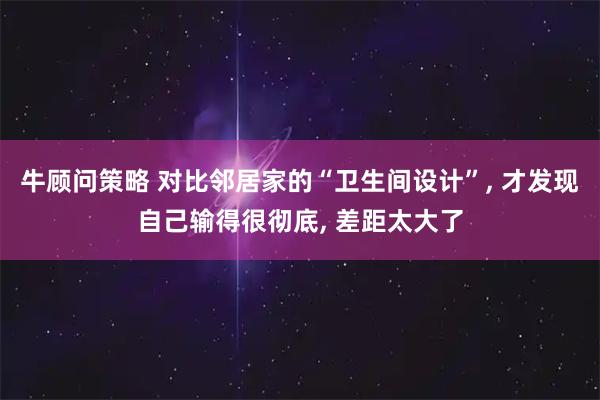 牛顾问策略 对比邻居家的“卫生间设计”, 才发现自己输得很彻底, 差距太大了