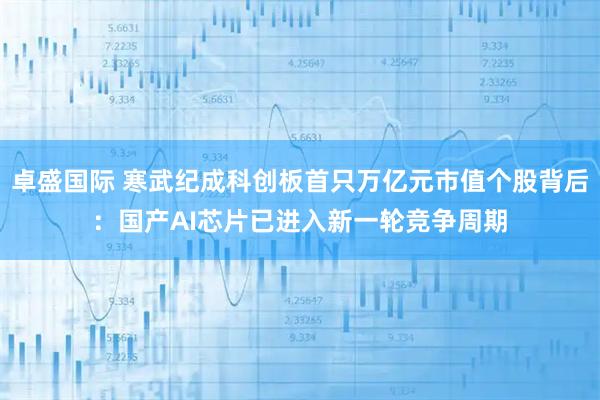 卓盛国际 寒武纪成科创板首只万亿元市值个股背后：国产AI芯片已进入新一轮竞争周期