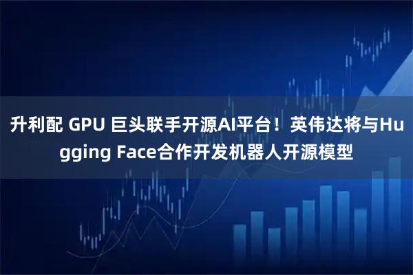 升利配 GPU 巨头联手开源AI平台！英伟达将与Hugging Face合作开发机器人开源模型