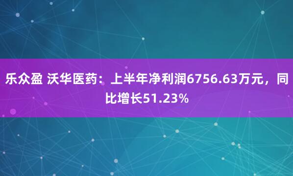 乐众盈 沃华医药：上半年净利润6756.63万元，同比增长51.23%