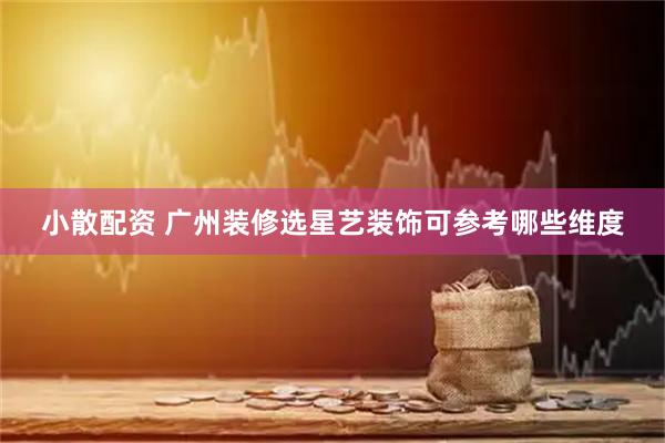 小散配资 广州装修选星艺装饰可参考哪些维度