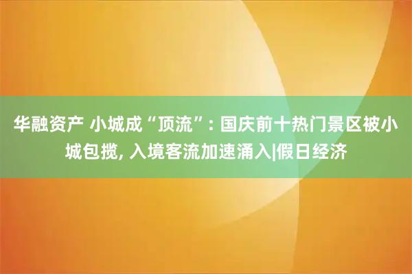 华融资产 小城成“顶流”: 国庆前十热门景区被小城包揽, 入境客流加速涌入|假日经济