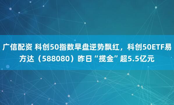 广信配资 科创50指数早盘逆势飘红，科创50ETF易方达（588080）昨日“揽金”超5.5亿元