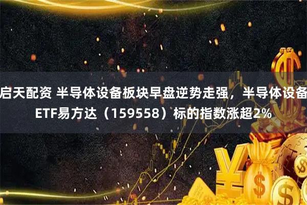 启天配资 半导体设备板块早盘逆势走强，半导体设备ETF易方达（159558）标的指数涨超2%