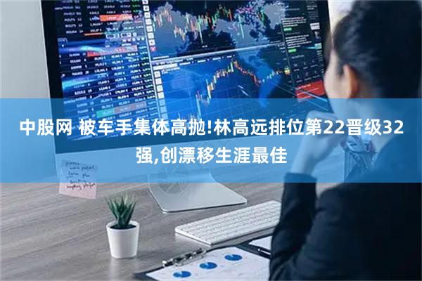 中股网 被车手集体高抛!林高远排位第22晋级32强,创漂移生涯最佳