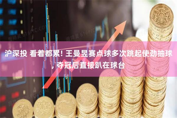 沪深投 看着都累! 王曼昱赛点球多次跳起使劲抽球, 夺冠后直接趴在球台