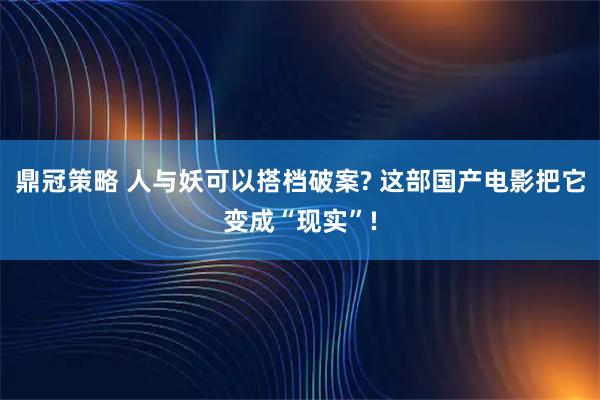 鼎冠策略 人与妖可以搭档破案? 这部国产电影把它变成“现实”!