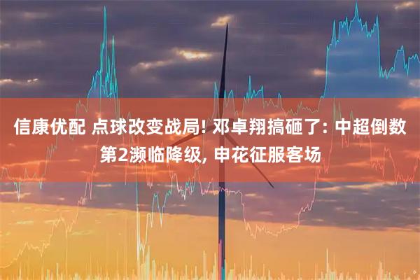 信康优配 点球改变战局! 邓卓翔搞砸了: 中超倒数第2濒临降级, 申花征服客场
